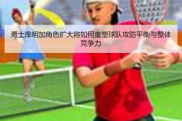 勇士库明加角色扩大将如何重塑球队攻防平衡与整体竞争力