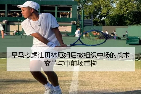 皇马考虑让贝林厄姆后撤组织中场的战术变革与中前场重构